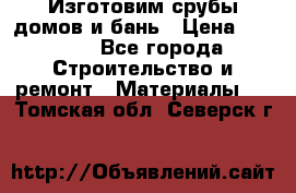  Изготовим срубы домов и бань › Цена ­ 1 000 - Все города Строительство и ремонт » Материалы   . Томская обл.,Северск г.